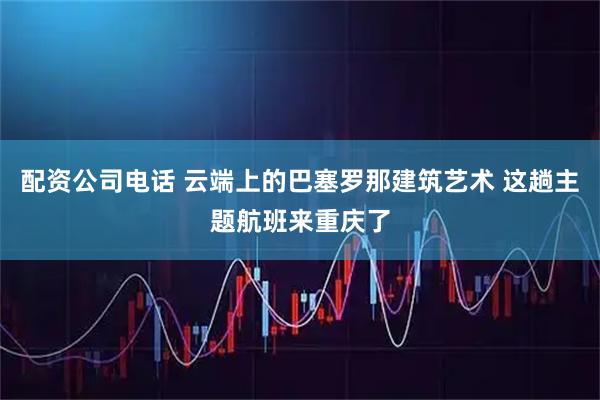 配资公司电话 云端上的巴塞罗那建筑艺术 这趟主题航班来重庆了