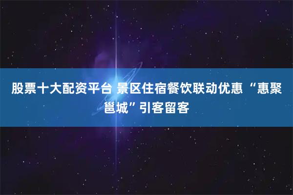 股票十大配资平台 景区住宿餐饮联动优惠 “惠聚邕城”引客留客