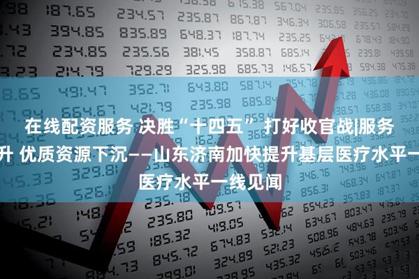 在线配资服务 决胜“十四五” 打好收官战|服务能力提升 优质资源下沉——山东济南加快提升基层医疗水平一线见闻
