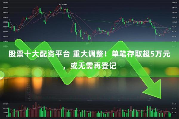 股票十大配资平台 重大调整！单笔存取超5万元，或无需再登记