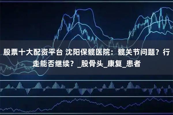 股票十大配资平台 沈阳保髋医院：髋关节问题？行走能否继续？_股骨头_康复_患者