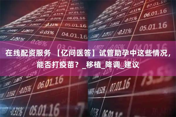 在线配资服务 【亿问医答】试管助孕中这些情况，能否打疫苗？_移植_降调_建议