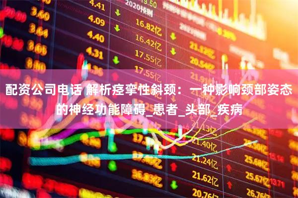 配资公司电话 解析痉挛性斜颈：一种影响颈部姿态的神经功能障碍_患者_头部_疾病