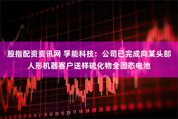 股指配资资讯网 孚能科技：公司已完成向某头部人形机器客户送样硫化物全固态电池