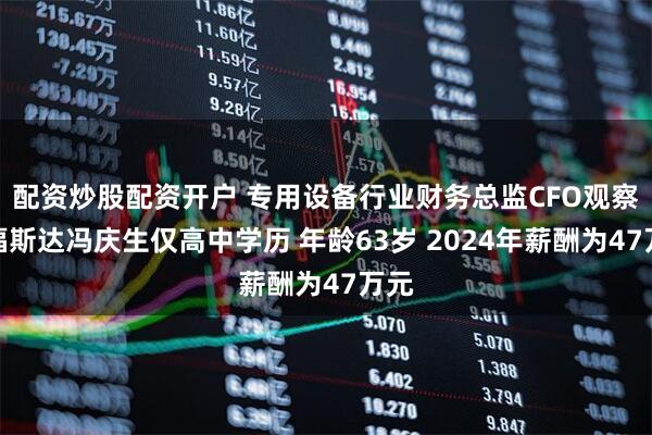 配资炒股配资开户 专用设备行业财务总监CFO观察：福斯达冯庆生仅高中学历 年龄63岁 2024年薪酬为47万元