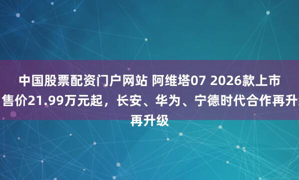 中国股票配资门户网站 阿维塔07 2026款上市：售价21.99万元起，长安、华为、宁德时代合作再升级