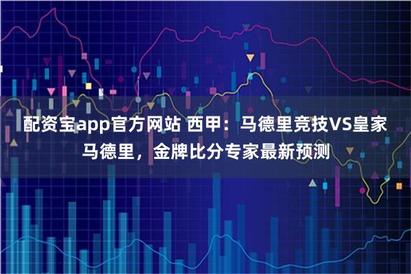 配资宝app官方网站 西甲：马德里竞技VS皇家马德里，金牌比分专家最新预测