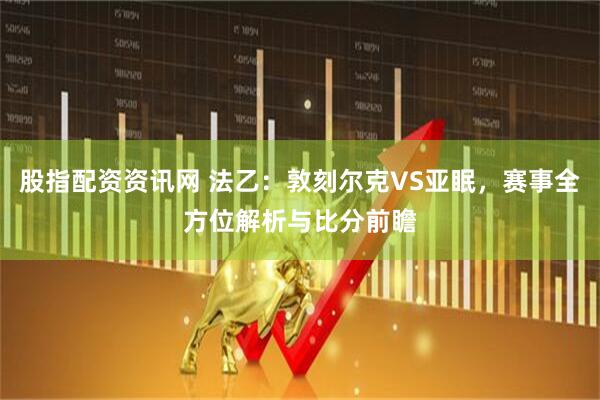 股指配资资讯网 法乙：敦刻尔克VS亚眠，赛事全方位解析与比分前瞻