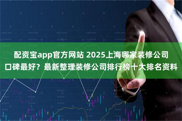 配资宝app官方网站 2025上海哪家装修公司口碑最好？最新整理装修公司排行榜十大排名资料