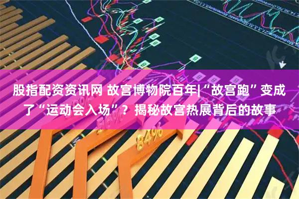 股指配资资讯网 故宫博物院百年|“故宫跑”变成了“运动会入场”？揭秘故宫热展背后的故事