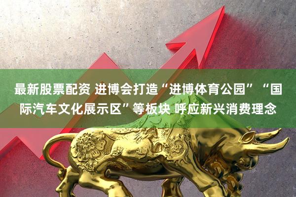 最新股票配资 进博会打造“进博体育公园” “国际汽车文化展示区”等板块 呼应新兴消费理念