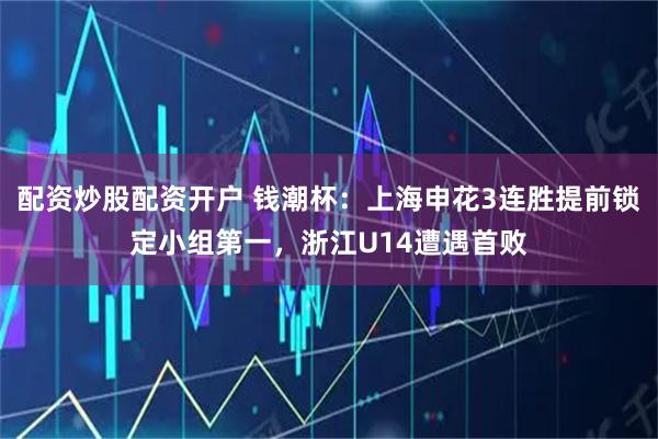 配资炒股配资开户 钱潮杯：上海申花3连胜提前锁定小组第一，浙江U14遭遇首败