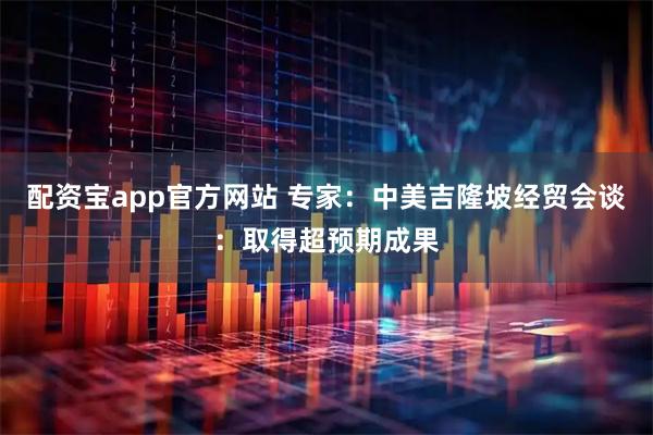 配资宝app官方网站 专家：中美吉隆坡经贸会谈：取得超预期成果
