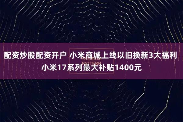 配资炒股配资开户 小米商城上线以旧换新3大福利 小米17系列最大补贴1400元