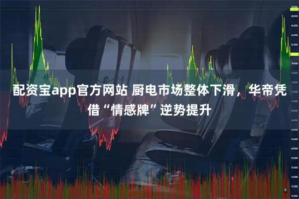 配资宝app官方网站 厨电市场整体下滑，华帝凭借“情感牌”逆势提升