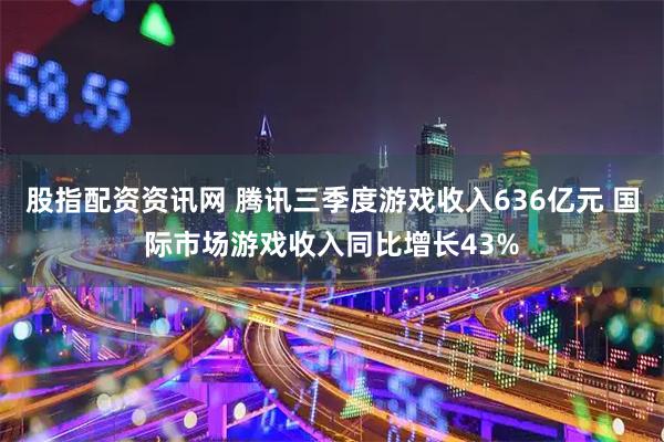 股指配资资讯网 腾讯三季度游戏收入636亿元 国际市场游戏收入同比增长43%