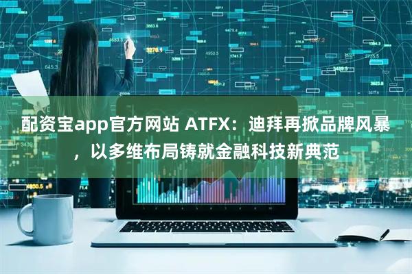 配资宝app官方网站 ATFX：迪拜再掀品牌风暴，以多维布局铸就金融科技新典范