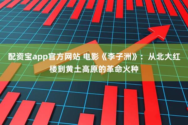 配资宝app官方网站 电影《李子洲》：从北大红楼到黄土高原的革命火种