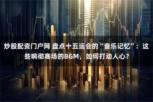 炒股配资门户网 盘点十五运会的“音乐记忆”:这些响彻赛场的BGM,如何打动人心?