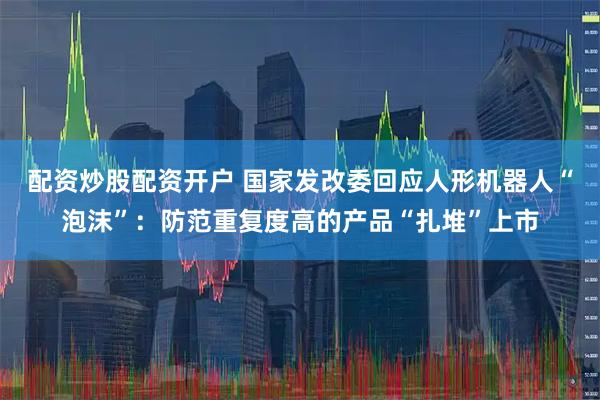 配资炒股配资开户 国家发改委回应人形机器人“泡沫”：防范重复度高的产品“扎堆”上市