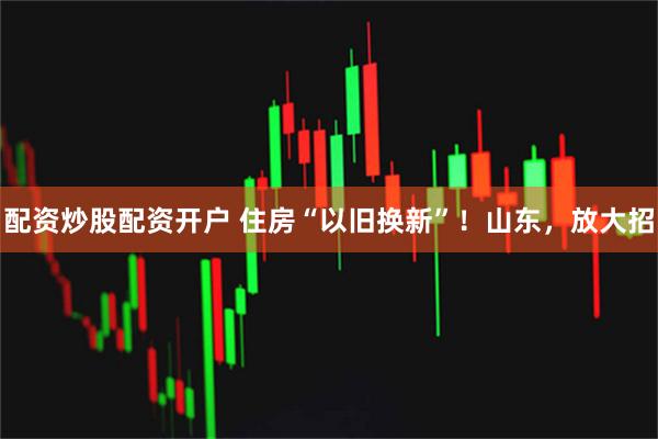 配资炒股配资开户 住房“以旧换新”!山东,放大招