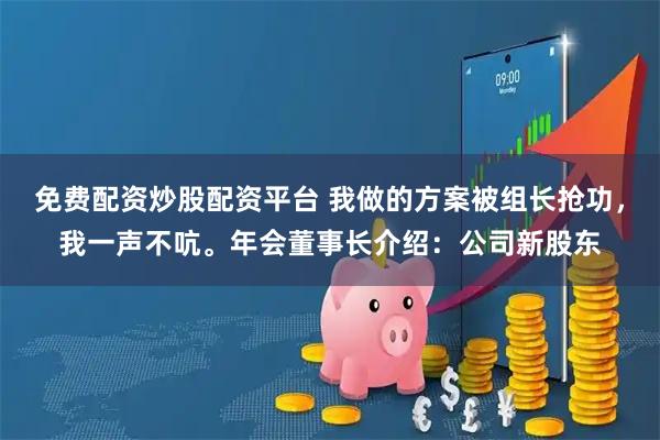免费配资炒股配资平台 我做的方案被组长抢功，我一声不吭。年会董事长介绍：公司新股东