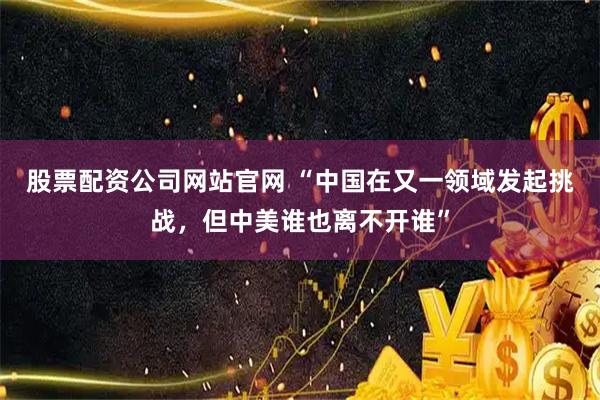 股票配资公司网站官网 “中国在又一领域发起挑战，但中美谁也离不开谁”