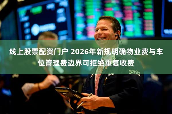 线上股票配资门户 2026年新规明确物业费与车位管理费边界可拒绝重复收费
