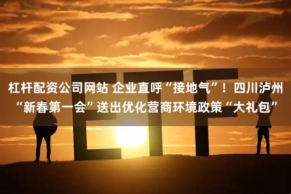 杠杆配资公司网站 企业直呼“接地气”！四川泸州“新春第一会”送出优化营商环境政策“大礼包”