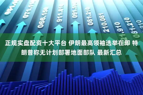 正规实盘配资十大平台 伊朗最高领袖选举在即 特朗普称无计划部署地面部队 最新汇总
