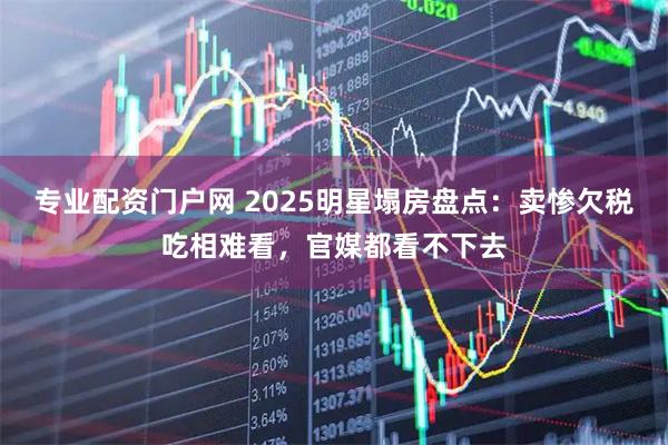 专业配资门户网 2025明星塌房盘点：卖惨欠税吃相难看，官媒都看不下去